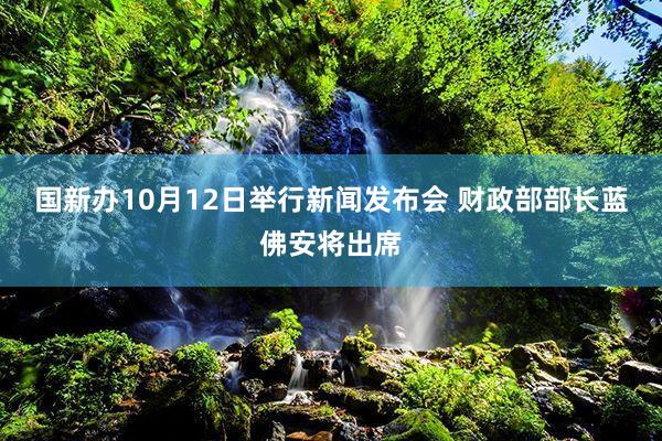 国新办10月12日举行新闻发布会 财政部部长蓝佛安将出席