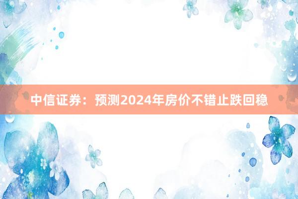 中信证券：预测2024年房价不错止跌回稳