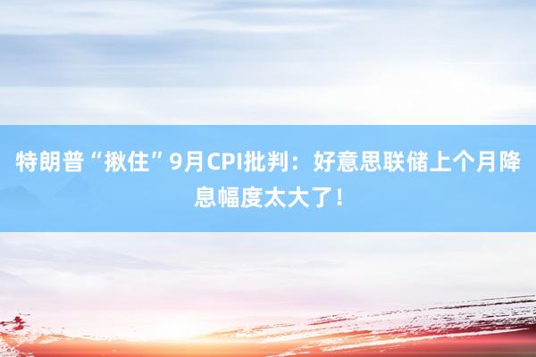 特朗普“揪住”9月CPI批判：好意思联储上个月降息幅度太大了！