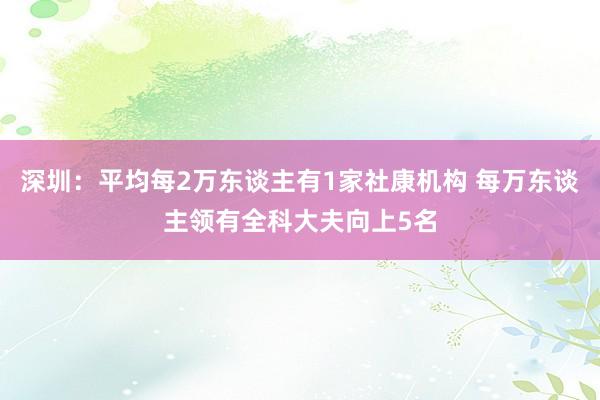 深圳：平均每2万东谈主有1家社康机构 每万东谈主领有全科大夫向上5名
