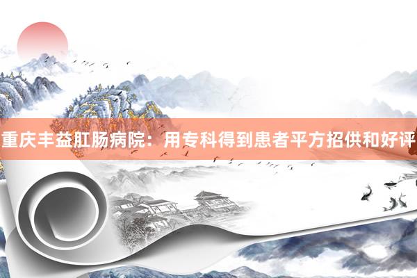 重庆丰益肛肠病院：用专科得到患者平方招供和好评