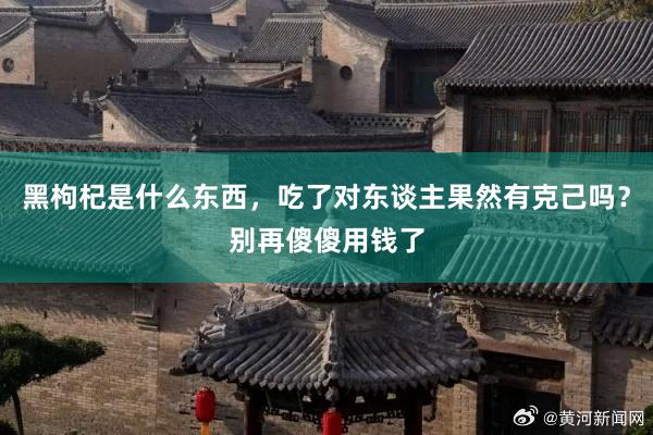 黑枸杞是什么东西，吃了对东谈主果然有克己吗？别再傻傻用钱了