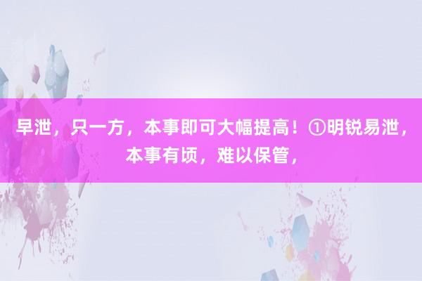 早泄,只一方,本事即可大幅提高!①明锐易泄,本事有顷,难以保管,