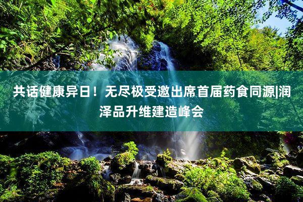 共话健康异日！无尽极受邀出席首届药食同源|润泽品升维建造峰会
