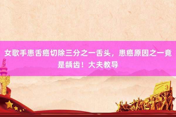 女歌手患舌癌切除三分之一舌头，患癌原因之一竟是龋齿！大夫教导