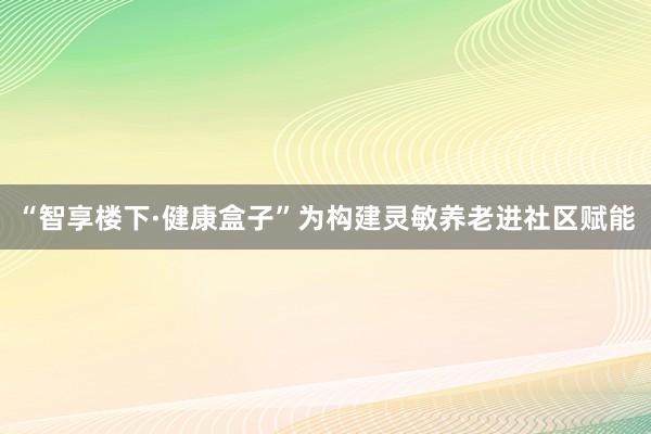“智享楼下·健康盒子”为构建灵敏养老进社区赋能