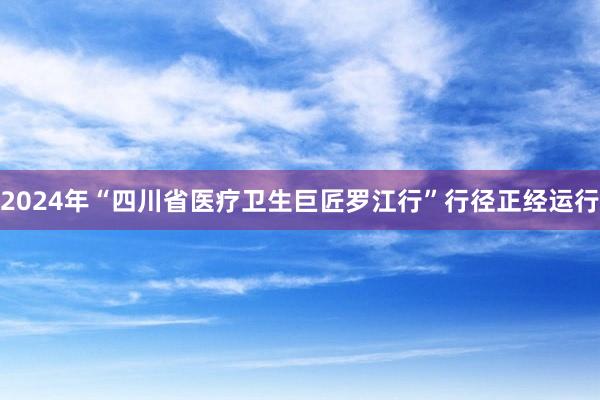 2024年“四川省医疗卫生巨匠罗江行”行径正经运行