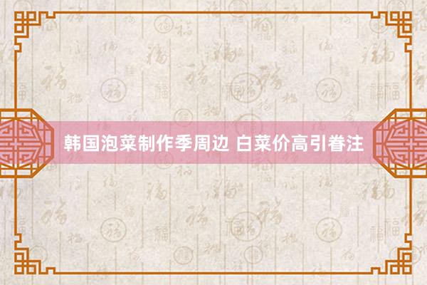 韩国泡菜制作季周边 白菜价高引眷注