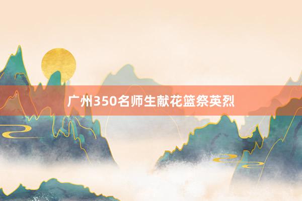 广州350名师生献花篮祭英烈