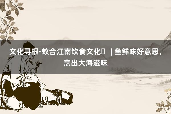 文化寻根·蚁合江南饮食文化⑪ | 鱼鲜味好意思，烹出大海滋味