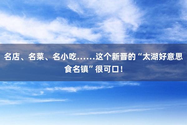 名店、名菜、名小吃……这个新晋的“太湖好意思食名镇”很可口！