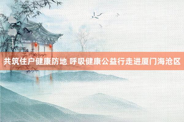 共筑住户健康防地 呼吸健康公益行走进厦门海沧区