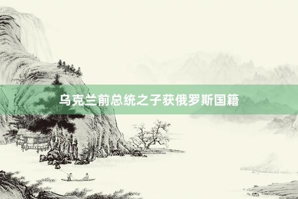 乌克兰前总统之子获俄罗斯国籍