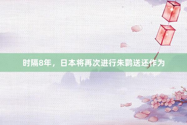时隔8年，日本将再次进行朱鹮送还作为