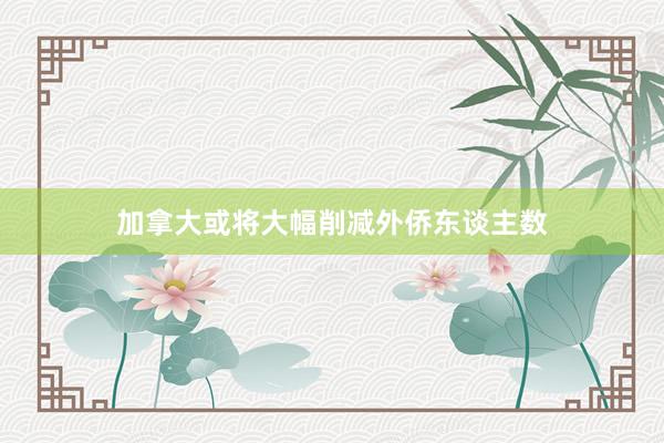 加拿大或将大幅削减外侨东谈主数