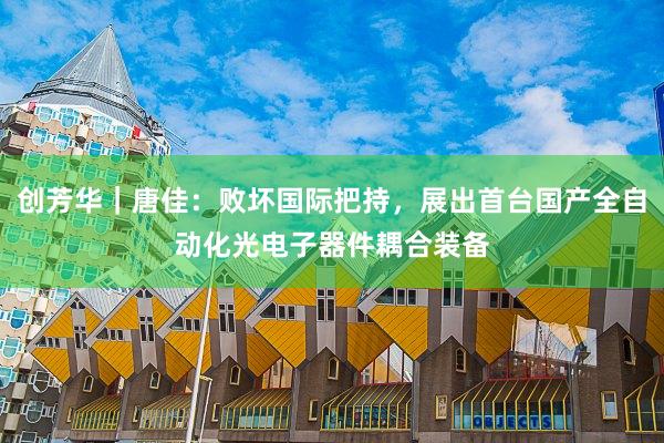 创芳华｜唐佳：败坏国际把持，展出首台国产全自动化光电子器件耦合装备