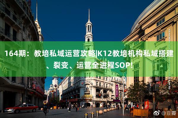 164期：教培私域运营攻略|K12教培机构私域搭建、裂变、运营全进程SOP!