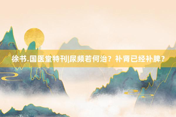 徐书.国医堂特刊|尿频若何治？补肾已经补脾？