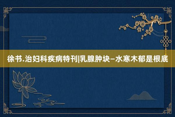 徐书.治妇科疾病特刊|乳腺肿块—水寒木郁是根底