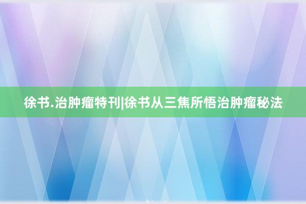 徐书.治肿瘤特刊|徐书从三焦所悟治肿瘤秘法