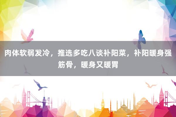 肉体软弱发冷，推选多吃八谈补阳菜，补阳暖身强筋骨，暖身又暖胃