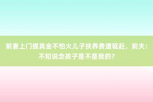 前妻上门提真金不怕火儿子扶养费遭驱赶，前夫：不知说念孩子是不是我的？