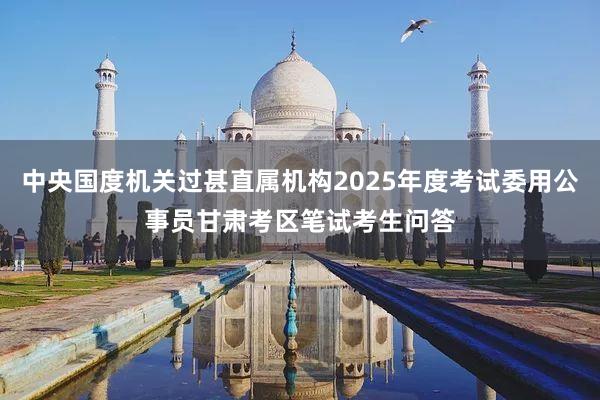 中央国度机关过甚直属机构2025年度考试委用公事员甘肃考区笔试考生问答