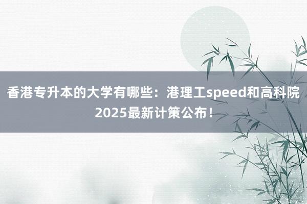 香港专升本的大学有哪些：港理工speed和高科院2025最新计策公布！