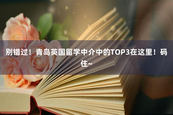 别错过！青岛英国留学中介中的TOP3在这里！码住~