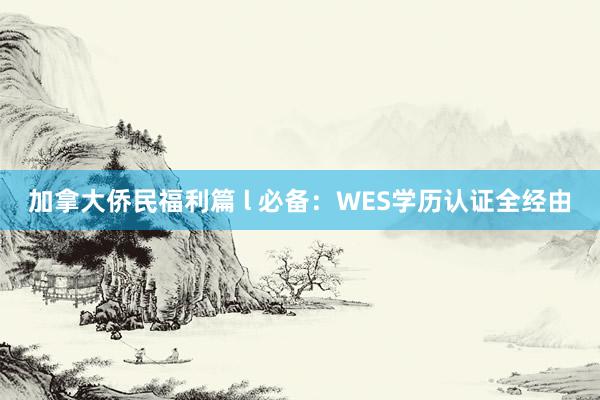 加拿大侨民福利篇 l 必备：WES学历认证全经由
