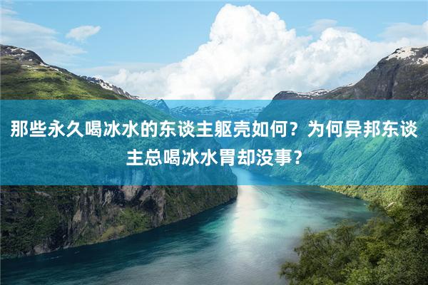 那些永久喝冰水的东谈主躯壳如何？为何异邦东谈主总喝冰水胃却没事？