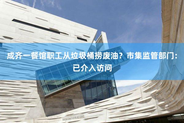 成齐一餐馆职工从垃圾桶捞废油？市集监管部门：已介入访问