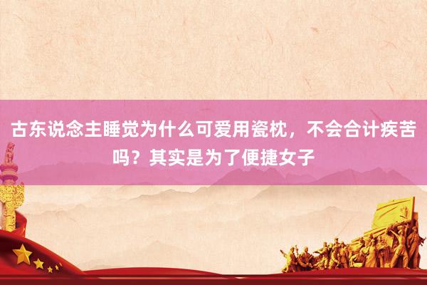 古东说念主睡觉为什么可爱用瓷枕，不会合计疾苦吗？其实是为了便捷女子
