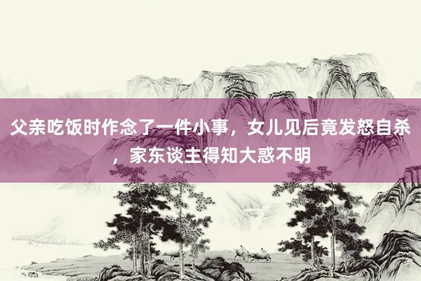 父亲吃饭时作念了一件小事，女儿见后竟发怒自杀，家东谈主得知大惑不明