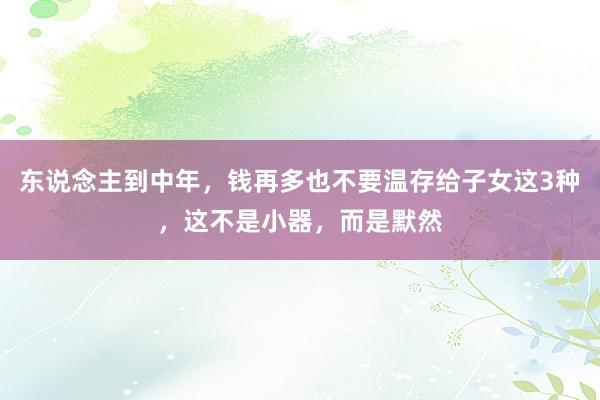 东说念主到中年，钱再多也不要温存给子女这3种，这不是小器，而是默然