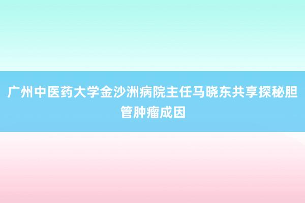 广州中医药大学金沙洲病院主任马晓东共享探秘胆管肿瘤成因