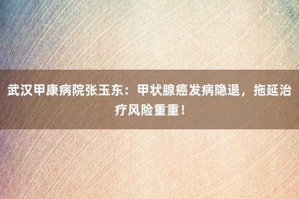 武汉甲康病院张玉东：甲状腺癌发病隐退，拖延治疗风险重重！