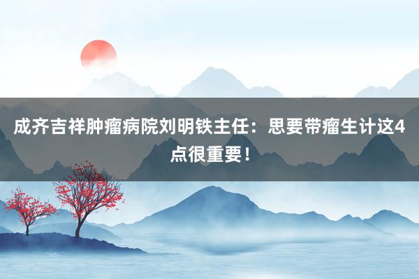 成齐吉祥肿瘤病院刘明铁主任：思要带瘤生计这4点很重要！