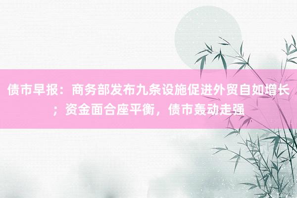 债市早报：商务部发布九条设施促进外贸自如增长；资金面合座平衡，债市轰动走强