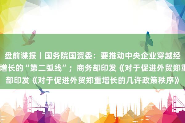 盘前谍报丨国务院国资委：要推动中央企业穿越经济周期，守旧企业开启增长的“第二弧线”；商务部印发《对于促进外贸郑重增长的几许政策秩序》