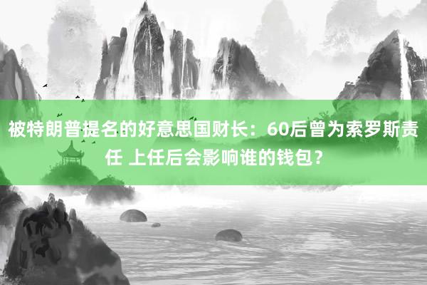 被特朗普提名的好意思国财长：60后曾为索罗斯责任 上任后会影响谁的钱包？