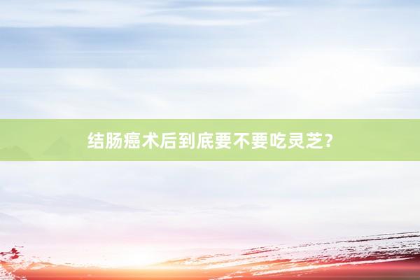 结肠癌术后到底要不要吃灵芝？