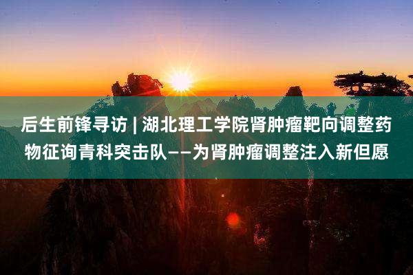 后生前锋寻访 | 湖北理工学院肾肿瘤靶向调整药物征询青科突击队——为肾肿瘤调整注入新但愿