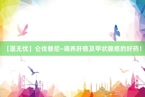【医无忧】仑伐替尼~调养肝癌及甲状腺癌的好药！