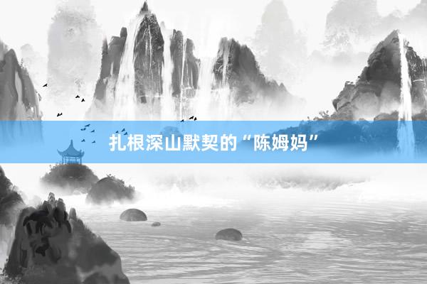 扎根深山默契的“陈姆妈”