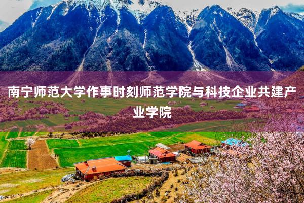南宁师范大学作事时刻师范学院与科技企业共建产业学院