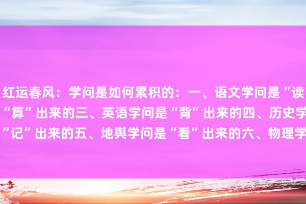 红运春风:学问是如何累积的:一、语文学问是“读”出来的二、数学学问是“算”出来的三、英语学问是“背”出来的四、历史学问是“记”出来的五、地舆学问是“看”出来的六、物理学问是“验”出来的七、化学知...