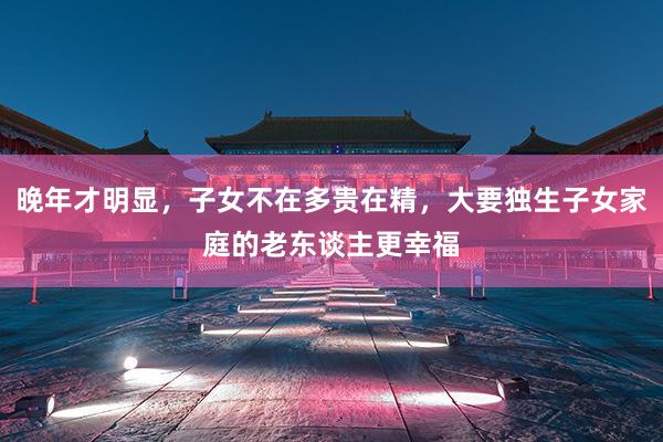 晚年才明显，子女不在多贵在精，大要独生子女家庭的老东谈主更幸福