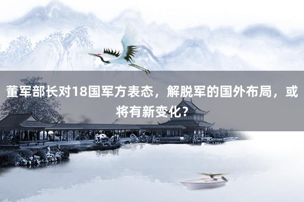 董军部长对18国军方表态，解脱军的国外布局，或将有新变化？
