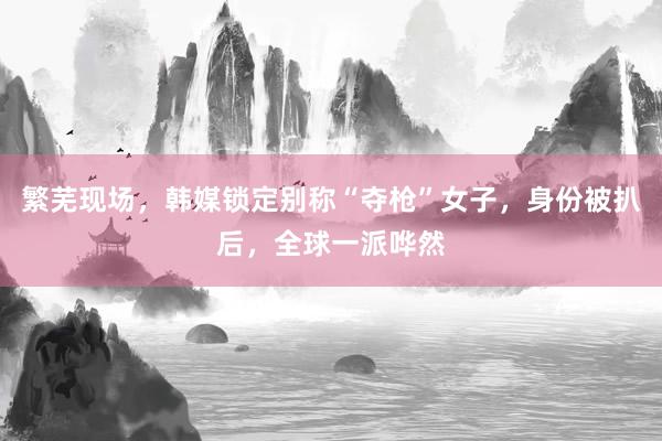 繁芜现场，韩媒锁定别称“夺枪”女子，身份被扒后，全球一派哗然